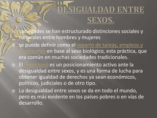  sociedades se han estructurado distinciones sociales y
culturales entre hombres y mujeres
 se puede definir como el reparto de tareas, empleos y
profesiones en base al sexo biológico, esta práctica, que
era común en muchas sociedades tradicionales.
 El feminismo es un posicionamiento activo ante la
desigualdad entre sexos, y es una forma de lucha para
obtener igualdad de derechos ya sean económicos,
políticos, judiciales o de otro tipo.
 La desigualdad entre sexos se da en todo el mundo,
pero es más evidente en los países pobres o en vías de
desarrollo.
 