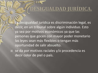  La desigualdad jurídica es discriminación legal, es
decir, en un tribunal sobre algún individuo. Esto
ya sea por motivos económicos ya que las
personas que gocen con mayor poder monetario
las leyes sean más flexibles o tengan más
oportunidad de salir absuelto.
 se da por motivos raciales y/o procedencia es
decir color de piel o país.
 