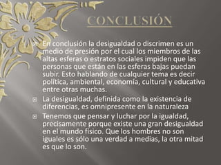  En conclusión la desigualdad o discrimen es un
medio de presión por el cual los miembros de las
altas esferas o estratos sociales impiden que las
personas que están en las esferas bajas puedan
subir. Esto hablando de cualquier tema es decir
política, ambiental, economía, cultural y educativa
entre otras muchas.
 La desigualdad, definida como la existencia de
diferencias, es omnipresente en la naturaleza
 Tenemos que pensar y luchar por la igualdad,
precisamente porque existe una gran desigualdad
en el mundo físico. Que los hombres no son
iguales es sólo una verdad a medias, la otra mitad
es que lo son.
 
