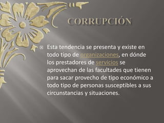  Esta tendencia se presenta y existe en
todo tipo de organizaciones, en dónde
los prestadores de servicios se
aprovechan de las facultades que tienen
para sacar provecho de tipo económico a
todo tipo de personas susceptibles a sus
circunstancias y situaciones.
 
