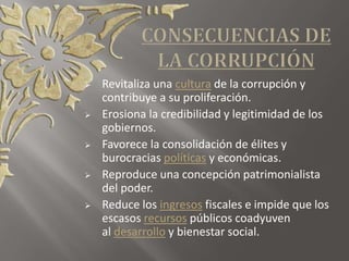  Revitaliza una cultura de la corrupción y
contribuye a su proliferación.
 Erosiona la credibilidad y legitimidad de los
gobiernos.
 Favorece la consolidación de élites y
burocracias políticas y económicas.
 Reproduce una concepción patrimonialista
del poder.
 Reduce los ingresos fiscales e impide que los
escasos recursos públicos coadyuven
al desarrollo y bienestar social.
 