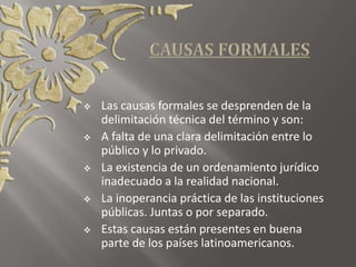  Las causas formales se desprenden de la
delimitación técnica del término y son:
 A falta de una clara delimitación entre lo
público y lo privado.
 La existencia de un ordenamiento jurídico
inadecuado a la realidad nacional.
 La inoperancia práctica de las instituciones
públicas. Juntas o por separado.
 Estas causas están presentes en buena
parte de los países latinoamericanos.
 