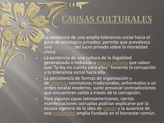  La existencia de una amplia tolerancia social hacia el
goce de privilegios privados; permite que prevalezca
una moralidad del lucro privado sobre la moralidad
cívica.
 La existencia de una cultura de la ilegalidad
generalizada o reducida a grupos sociales que saben
que "la ley no cuenta para ellos" fomenta la corrupción
y la tolerancia social hacia ella.
 La persistencia de formas de organización y
de sistemas normativos tradicionales, enfrentados a un
orden estatal moderno, suele provocar contradicciones
que encuentran salida a través de la corrupción.
 Para algunos casos latinoamericanos, ciertas
manifestaciones corruptas podrían explicarse por la
escasa vigencia de la idea de nación y la ausencia de
una solidaridad amplia fundada en el bienestar común.
 