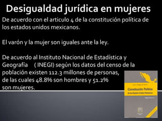 De acuerdo con el articulo 4 de la constitución política de
los estados unidos mexicanos.

El varón y la mujer son iguales ante la ley.
De acuerdo al Instituto Nacional de Estadística y
Geografía ( INEGI) según los datos del censo de la
población existen 112.3 millones de personas,
de las cuales 48.8% son hombres y 51.2%
son mujeres.

 