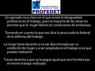 Un ejemplo muy claro en el que existe la desigualdad
jurídica es en el trabajo, pues la mayoría de las veces no
permite que la mujer labore en condiciones de embarazo.
Tomando en cuenta lo que nos dice la procuraduría federal
de la defensa del trabajo.
La mujer tiene derecho a no ser discriminada por su
condición de mujer y a ser aceptada en el trabajo si es que
puedes realizarlo.
Tienes derecho a que se le pague igual que aun hombre por
el mismo trabajo realizado.

 