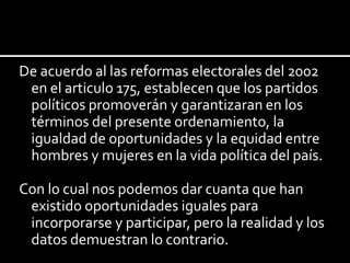 De acuerdo al las reformas electorales del 2002
en el articulo 175, establecen que los partidos
políticos promoverán y garantizaran en los
términos del presente ordenamiento, la
igualdad de oportunidades y la equidad entre
hombres y mujeres en la vida política del país.
Con lo cual nos podemos dar cuanta que han
existido oportunidades iguales para
incorporarse y participar, pero la realidad y los
datos demuestran lo contrario.

 