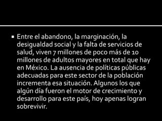 

Entre el abandono, la marginación, la
desigualdad social y la falta de servicios de
salud, viven 7 millones de poco más de 10
millones de adultos mayores en total que hay
en México. La ausencia de políticas públicas
adecuadas para este sector de la población
incrementa esa situación. Algunos los que
algún día fueron el motor de crecimiento y
desarrollo para este país, hoy apenas logran
sobrevivir.

 