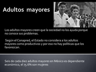 Los adultos mayores creen que la sociedad no los ayuda porque
no conoce sus problemas.
Según el Conapred, el Estado no considera a los adultos
mayores como productivos y por eso no hay políticas que los
favorezcan.

Seis de cada diez adultos mayores en México es dependiente
económico, el 75.6% son mujeres

 
