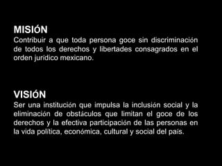 MISIÓN
Contribuir a que toda persona goce sin discriminación
de todos los derechos y libertades consagrados en el
orden jurídico mexicano.

VISIÓN
Ser una institución que impulsa la inclusión social y la
eliminación de obstáculos que limitan el goce de los
derechos y la efectiva participación de las personas en
la vida política, económica, cultural y social del país.

 