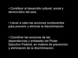 • Contribuir al desarrollo cultural, social y
democrático del país.

• Llevar a cabo las acciones conducentes
para prevenir y eliminar la discriminación.

• Coordinar las acciones de las
dependencias y entidades del Poder
Ejecutivo Federal, en materia de prevención
y eliminación de la discriminación.

 