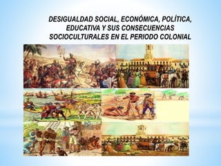 DESIGUALDAD SOCIAL, ECONÓMICA, POLÍTICA,
EDUCATIVA Y SUS CONSECUENCIAS
SOCIOCULTURALES EN EL PERIODO COLONIAL
 