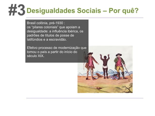 #3 Desigualdades Sociais – Por quê?
Brasil colônia, pré-1930 :
os “pilares coloniais” que apoiam a
desigualdade: a influência ibérica, os
padrões de títulos de posse de
latifúndios e a escravidão.
Efetivo processo de modernização que
tomou o país a partir do início do
século XIX.

 