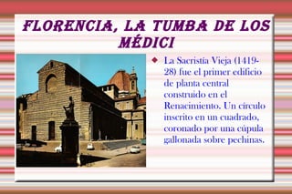 FLORENCIA, LA TUMBA DE LOS
          MÉDICI
                La Sacristía Vieja (1419-
                 28) fue el primer edificio
                 de planta central
                 construido en el
                 Renacimiento. Un círculo
                 inscrito en un cuadrado,
                 coronado por una cúpula
                 gallonada sobre pechinas.
 