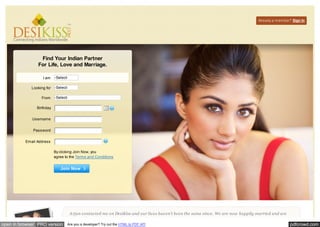 Already a member? Sign In 
Find Your Indian Partner 
For Life, Love and Marriage. 
By clicking Join Now, you 
agree to the Terms and Conditions 
Join Now 
A rjun contacted me on DesiKiss and our lives haven't been the same since. We are now happily married and are 
I am 
Looking for 
From 
Birthday 
Username 
Password 
Email Address 
-Select- 
-Select- 
-Select- 
open in browser PRO version Are you a developer? Try out the HTML to PDF API pdfcrowd.com 
 