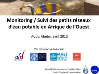 Monitoring / Suivi des petits réseaux
d’eau potable en Afrique de l’Ouest
          Addis Abeba, avril 2013


           Une initiative soutenue par




                    Denis Désille, programme Solidarité Eau
                            Daniel Faggianelli , Acqua-Oing
 