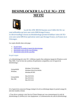 DESIMLOCKER LA CLE 3G+ ZTE
MF192

La clé 3G+ ZTE MF192 fournie avec l'offre Clé 3G+ ne
sont utilisables qu'avec une carte SIM Orange France.
Le déverrouillage réseau ou désimlockage permet d'utiliser votre clé 3G+
avec une carte SIM d'un opérateur autre que Orange France, en France ou à
l'étranger.
Les sujets abordés dans cette page :





les pré-requis
télécharger et installer le logiciel de désimlockage
désimlocker votre clé 3G+ sous Windows
désimlocker votre clé 3G+ sous Mac

les pré-requis

a Le désimlockage de votre 3G+ s'effectue à partir d'un ordinateur équipé de Windows ou de
Mac OSX. Voici la liste des systèmes d'exploitation compatibles avec le logiciel de
désimlockage :

Compatibilité
Windows

Windows 7 32 et 64 bits
Windows Vista 32 et 64 bits
Windows XP SP3

Compatibilité
Mac OSX

Mac OS X 10.6
Mac OS X 10.5
Mac OS X 10.4

b Le logiciel de connexion Orange (intégré à la clé ou téléchargé depuis le portail orange.fr)
doit être installé et fermé.
c Vous devez contacter votre Service Clients Orange qui vous communiquera le code de
désimlockage (8 chiffres) de votre équipement. La communication du code de désimlockage

 