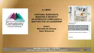 IL LIBRO:
CAPITANO, BUROCRATE,
MAESTRO O REGISTA?
UN APPROCCIO COMPLESSO A
QUATTRO STILI DI LEADERSHIP
Autori:
Marinella De Simone
Dario Simoncini
Marinella De Simone - CLM 2016
“CAPITANO, BUROCRATE, MAESTRO O REGISTA?”
 