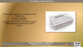 Marinella De Simone - CMLM 2015
“SISTEMI CHE OSSERVANO”
«E’ COME LO HAI DETTO»
«Nelle scuole di giornalismo si insegna un motto:
«Dillo com’è».
Io proporrei piuttosto:
«E’ come lo hai detto».
I particolari che raccontano una storia acquistano
realtà e definiscono, determinano la storia
stessa.»
 