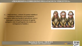 Marinella De Simone - CMLM 2015
“SISTEMI CHE OSSERVANO”
«PROGRESSIVA CORRUZIONE DELLA FACOLTA’ PERCETTIVA»
«(…) Nell’individuo, i sintomi di questa malattia si
manifestano attraverso una progressiva
corruzione della sua facoltà di percezione; ed è il
linguaggio a svolgere la funzione di agente
patogeno, cioè di quell’agente che rende così
contagiosa la malattia.»
 