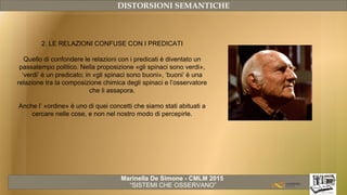 Marinella De Simone - CMLM 2015
“SISTEMI CHE OSSERVANO”
DISTORSIONI SEMANTICHE
2. LE RELAZIONI CONFUSE CON I PREDICATI
Quello di confondere le relazioni con i predicati è diventato un
passatempo politico. Nella proposizione «gli spinaci sono verdi»,
‘verdi’ è un predicato; in «gli spinaci sono buoni», ‘buoni’ è una
relazione tra la composizione chimica degli spinaci e l’osservatore
che li assapora.
Anche l’ «ordine» è uno di quei concetti che siamo stati abituati a
cercare nelle cose, e non nel nostro modo di percepirle.
 