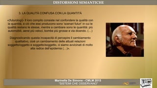 Marinella De Simone - CMLM 2015
“SISTEMI CHE OSSERVANO”
DISTORSIONI SEMANTICHE
3. LA QUALITÀ CONFUSA CON LA QUANTITÀ
«(futurologi)- Il loro compito consiste nel confondere la qualità con
la quantità, e ciò che essi producono sono ‘scenari futuri’ in cui le
qualità restano le stesse, mentre a cambiare sono le quantità: più
automobili, aerei più veloci, bombe più grosse e via dicendo. (…)
Diagnosticando questa incapacità di percepire il cambiamento
qualitativo, cioè un cambiamento delle attuali relazioni
soggetto/oggetto e soggetto/soggetto, ci siamo avvicinati di molto
alla radice dell’epidemia (…)».
 