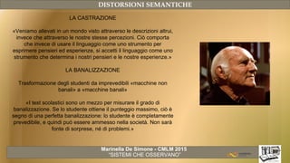 Marinella De Simone - CMLM 2015
“SISTEMI CHE OSSERVANO”
DISTORSIONI SEMANTICHE
LA CASTRAZIONE
«Veniamo allevati in un mondo visto attraverso le descrizioni altrui,
invece che attraverso le nostre stesse percezioni. Ciò comporta
che invece di usare il linguaggio come uno strumento per
esprimere pensieri ed esperienze, si accetti il linguaggio come uno
strumento che determina i nostri pensieri e le nostre esperienze.»
LA BANALIZZAZIONE
Trasformazione degli studenti da imprevedibili «macchine non
banali» a «macchine banali»
«I test scolastici sono un mezzo per misurare il grado di
banalizzazione. Se lo studente ottiene il punteggio massimo, ciò è
segno di una perfetta banalizzazione: lo studente è completamente
prevedibile, e quindi può essere ammesso nella società. Non sarà
fonte di sorprese, né di problemi.»
 