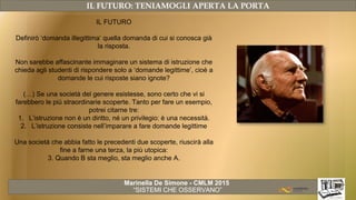 Marinella De Simone - CMLM 2015
“SISTEMI CHE OSSERVANO”
IL FUTURO: TENIAMOGLI APERTA LA PORTA
IL FUTURO
Definirò ‘domanda illegittima’ quella domanda di cui si conosca già
la risposta.
Non sarebbe affascinante immaginare un sistema di istruzione che
chieda agli studenti di rispondere solo a ‘domande legittime’, cioè a
domande le cui risposte siano ignote?
(…) Se una società del genere esistesse, sono certo che vi si
farebbero le più straordinarie scoperte. Tanto per fare un esempio,
potrei citarne tre:
1. L’istruzione non è un diritto, né un privilegio: è una necessità.
2. L’istruzione consiste nell’imparare a fare domande legittime
Una società che abbia fatto le precedenti due scoperte, riuscirà alla
fine a farne una terza, la più utopica:
3. Quando B sta meglio, sta meglio anche A.
 