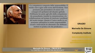 Marinella De Simone - CMLM 2015
“ IL CASTELLO DEI DESTINI INCROCIATI”
GRAZIE!
Marinella De Simone
Complexity Institute
www.complexityinstitute.it
info@complexityinstitute.it
marinelladesimone@gmail.com
«La competenza comporta delle responsabilità. Il
medico deve agire sulla scena dell’incidente. Non
possiamo più permetterci di essere solo
consapevoli spettatori del disastro globale.
Dobbiamo far parte agli altri della competenza
che possediamo, tramite la comunicazione e la
collaborazione nel tentare di risolvere i problemi
del nostro tempo. Questo è l’unico modo in cui
possiamo adempiere le nostre responsabilità
sociali e individuali di cibernetici che debbono
mettere in pratica ciò che predicano.»
 