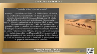 Marinella De Simone - CMLM 2015
“SISTEMI CHE OSSERVANO”
CHE COS’E’ LA REALTA’?
"Domanda: Allora, che cos'è la realtà?
Risposta: Ti racconterò una storia. Un prete islamico, un mullah,
sta cavalcando sul suo cammello nel deserto quando vede tre
uomini e dei cammelli in lontananza. Li raggiunge e li saluta,
chiedendo loro la ragione di tanta tristezza. "Nostro padre è
morto". "Questo è molto triste ma sicuramente Allah lo ha accettato.
Vi deve aver lasciato qualcosa". "Ci ha lasciato quello che
possedeva, questi 17 cammelli e ci ha chiesto di spartirli tra noi. Il
fratello più vecchio dovrebbe avere metà dei cammelli, il secondo
un terzo e l'ultimo un nono. Abbiamo provato a dividerli tra noi ma
ci è risultato impossibile con 17 cammelli". Il prete comprende il
problema, aggiunge il suo cammello e comincia a dividere: la metà
di 18 è 9; un terzo è 6; un nono è 2. 9+6+2=17. A questo punto salta
in groppa al suo cammello e si allontana".
 