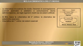 Marinella De Simone - CMLM 2015
“SISTEMI CHE OSSERVANO”
BCL: LA CIBERNETICA DEL 2° ORDINE
- La cibernetica è la scienza che studia i fenomeni di autoregolazione
(controlli automatici e adattativi) e comunicazione (teoria
dell'informazione), sia negli organismi viventi sia nei sistemi artificiali.
- Al BCL nasce la «cibernetica del 2° ordine»: la cibernetica dei
sistemi che osservano
- Cibernetica del 1° ordine: dei sistemi osservati
 
