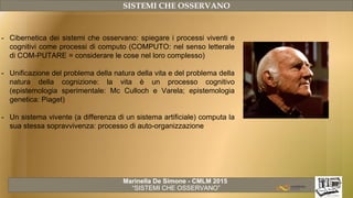 Marinella De Simone - CMLM 2015
“SISTEMI CHE OSSERVANO”
SISTEMI CHE OSSERVANO
- Cibernetica dei sistemi che osservano: spiegare i processi viventi e
cognitivi come processi di computo (COMPUTO: nel senso letterale
di COM-PUTARE = considerare le cose nel loro complesso)
- Unificazione del problema della natura della vita e del problema della
natura della cognizione: la vita è un processo cognitivo
(epistemologia sperimentale: Mc Culloch e Varela; epistemologia
genetica: Piaget)
- Un sistema vivente (a differenza di un sistema artificiale) computa la
sua stessa sopravvivenza: processo di auto-organizzazione
 