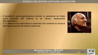 Marinella De Simone - CMLM 2015
“SISTEMI CHE OSSERVANO”
SCIENZA DEI SISTEMI AUTO-ORGANIZZATORI
- Il concetto di auto-organizzazione diventa un paradosso se inteso
come proprietà del sistema in se stesso, separandolo
dall’osservatore
- E’ la relazione tra osservatore e osservato che consente la chiusura
dell’organizzazione del sistema osservato
 