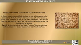 Marinella De Simone - CMLM 2015
“SISTEMI CHE OSSERVANO”
L’INFORMAZIONE NON ESISTE
«Il mondo «è come è», l’informazione è ciò che ne tiriamo fuori.
«I Sumeri scrivevano su delle tavolette che, una volta scoperte, ci han
permesso di studiarli. All’inizio si credeva fossero lavori di studenti,
pieni di errori di calcolo: 3x2=9, 2x3=8, errori catastrofici. Cinquant’anni
dopo ci si è accorti che i segni non indicavano una moltiplicazione ma
l’elevamento a potenza.
Dipende da come si guarda alle cose; c’era senz’altro ‘conoscenza’
nelle tavole ma non c’era comprensione in chi le interpretava.»
 
