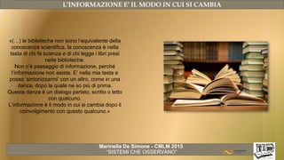 Marinella De Simone - CMLM 2015
“SISTEMI CHE OSSERVANO”
L’INFORMAZIONE E’ IL MODO IN CUI SI CAMBIA
«(…) le biblioteche non sono l’equivalente della
conoscenza scientifica, la conoscenza è nella
testa di chi fa scienza e di chi legge i libri presi
nelle biblioteche.
Non c’è passaggio di informazione, perché
l’informazione non esiste. E’ nella mia testa e
posso ‘sintonizzarmi’ con un altro, come in una
danza, dopo la quale ne so più di prima.
Questa danza è un dialogo parlato, scritto o letto
con qualcuno.
L’informazione è il modo in cui si cambia dopo il
coinvolgimento con questo qualcuno.»
 