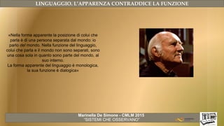 Marinella De Simone - CMLM 2015
“SISTEMI CHE OSSERVANO”
LINGUAGGIO. L’APPARENZA CONTRADDICE LA FUNZIONE
«Nella forma apparente la posizione di colui che
parla è di una persona separata dal mondo: io
parlo del mondo. Nella funzione del linguaggio,
colui che parla e il mondo non sono separati, sono
una cosa sola in quanto sono parte del mondo, al
suo interno.
La forma apparente del linguaggio è monologica,
la sua funzione è dialogica»
 
