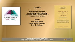 IL LIBRO:
PRAGMATICA DELLA
COMUNICAZIONE UMANA.
STUDIO DEI MODELLI INTERATTIVI DELLE
PATOLOGIE E DEI PARADOSSI
Autori:
Paul Watzlawick
Janet Helmick Beavin
Don D. Jackson
Marinella De Simone - CLM 2017
“PRAGMATICA DELLA COMUNICAZIONE UMANA”
 