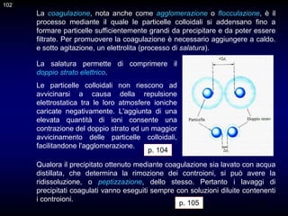 102
La coagulazione, nota anche come agglomerazione o flocculazione, è il
processo mediante il quale le particelle colloidali si addensano fino a
formare particelle sufficientemente grandi da precipitare e da poter essere
filtrate. Per promuovere la coagulazione è necessario aggiungere a caldo.
e sotto agitazione, un elettrolita (processo di salatura).
La salatura permette di comprimere il
doppio strato elettrico.
Le particelle colloidali non riescono ad
avvicinarsi a causa della repulsione
elettrostatica tra le loro atmosfere ioniche
caricate negativamente. L'aggiunta di una
elevata quantità di ioni consente una
contrazione del doppio strato ed un maggior
avvicinamento delle particelle colloidali,
facilitandone l'agglomerazione.
p. 104
Qualora il precipitato ottenuto mediante coagulazione sia lavato con acqua
distillata, che determina la rimozione dei controioni, si può avere la
ridissoluzione, o peptizzazione, dello stesso. Pertanto i lavaggi di
precipitati coagulati vanno eseguiti sempre con soluzioni diluite contenenti
i controioni.
102
p. 105
 