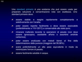 110
essere stabile e reagire rapidamente completamente e
selettivamente con l’analita
poter essere reperito facilmente e deve essere essiccabile
(preferibilmente a 110-120°C) e conservabile allo stato puro;
rimanere inalterato durante le operazioni di pesata (non deve
essere igroscopico, ossidabile all'aria o assorbire anidride
carbonica);
poter essere analizzato con metodi idonei al fine della
determinazione della purezza (maggiore del 99,98%);
avere preferibilmente un alto peso equivalente in modo da
minimizzare l'errore di pesata;
essere facilmente solubile in acqua.
Uno standard primario è una sostanza che può essere usata per
preparare soluzione a concentrazione nota con esattezza. Uno
standard primario deve:
110
 