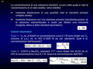 111
La concentrazione di una soluzione standard, ovvero nella quale è nota la
concentrazione di un dato analita, viene stabilita:
Calcoli volumetrici
Caso 1: Vb mL di NaOH di concentrazione circa 0,1 M sono titolati con Va
(volume al p.a.) mL di HCl 0,1000 M (la sol. standard). Qual è la
concentrazione dell’idrossido?
Caso 2: 0,2012 g Na2CO3 (standard 1ario ) sono titolati con 20,33 mL di
HCl di concentrazione circa 0,1 M. Qual è la concentrazione dell’HCl?
b
a
a
b
V
V
C
C


O
H
Cl
Na
HCl
NaOH 2


 

O
H
CO
Cl
Na
2
HCl
2
CO
Na 2
2
3
2 


 

33
,
20
PM
2012
,
0
1000
2
V
moli
2
M
3
2
3
2
CO
Na
HCl
CO
Na
HCl






p. 160
mediante dissoluzione di una quantità nota di standard primario
(metodo diretto)
mediante titolazione con uno standard primario (standardizzazione; se
la soluzione standardizzata è usata per titolare una soluzione
incognita, allora è detta standard secondario).
111
 