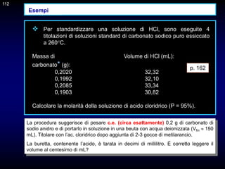 112
 Per standardizzare una soluzione di HCl, sono eseguite 4
titolazioni di soluzioni standard di carbonato sodico puro essiccato
a 260°C.
Massa di Volume di HCl (mL):
carbonato* (g):
0,2020 32,32
0,1992 32,10
0,2085 33,34
0,1903 30,82
Calcolare la molarità della soluzione di acido cloridrico (P = 95%).
La procedura suggerisce di pesare c.e. (circa esattamente) 0,2 g di carbonato di
sodio anidro e di portarlo in soluzione in una beuta con acqua deionizzata (Vfin  150
mL). Titolare con l’ac. cloridrico dopo aggiunta di 2-3 gocce di metilarancio.
La buretta, contenente l’acido, è tarata in decimi di millilitro. È corretto leggere il
volume al centesimo di mL?
p. 162
112
Esempi
 