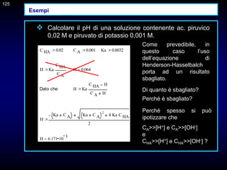 125
 Calcolare il pH di una soluzione contenente ac. piruvico
0,02 M e piruvato di potassio 0,001 M.
C HA 0.02 C A 0.001 Ka 0.0032
H Ka
C HA
C A
 H 0.064

Dato che H Ka
C HA H
C A H

H
Ka C A Ka C A
2
4 Ka
 C HA

2
H 6.171 10
3

Come prevedibile, in
questo caso l’uso
dell’equazione di
Henderson-Hasselbalch
porta ad un risultato
sbagliato.
Di quanto è sbagliato?
Perché è sbagliato?
125
Perché spesso si può
ipotizzare che
CA>>[H+] e CA>>[OH-]
e
CHA>>[H+] e CHA>>[OH-] ?
Esempi
 