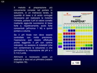 128
Il metodo di preparazione più
conveniente consiste nel portare in
soluzione, in un matraccio tarato, la
quantità di base o di acido coniugati
necessaria per realizzare la molarità
richiesta, portare il pH al valore corretto
mediante aggiunte successive di base
forte o, rispettivamente, acido forte
concentrati (all'incirca 1 M) e quindi
portare a volume.
Se il pH finale non deve essere
controllato con molta precisione,
l'operazione può essere effettuata
anche leggendo il pH con cartine
indicatrici: ne esistono di indelebili (che
non contaminano la soluzione) e che
permettono la misurazione del pH a ±
0,1-0,3 unità.
Altrimenti è necessario usare un
elettrodo a vetro ed un pHmetro (vedere
il Capitolo 18). p. 188
128
 