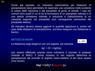 134
Come già riportato, un indicatore colorimetrico per titolazioni di
precipitazione deve permettere di osservare una variazione molto evidente
di colore della soluzione o del precipitato al punto di arresto. I casi più
comuni sono quelli in cui si ha la formazione di un precipitato colorato o di
una specie complessa colorata in soluzione e l'adsorbimento di un
colorante organico sul precipitato (con conseguente colorazione del
precipitato stesso).
Gli indicatori devono essere aggiunti in quantità opportuna e, anche nel
caso delle titolazioni di precipitazione, conviene eseguire una titolazione in
bianco.
p. 241
METODO DI MOHR
La titolazione degli alogenuri con ioni argento, per esempio
Ag+ + Cl- = AgCl(s)
può essere effettuata usando come indicatore il cromato di potassio
(metodo di Mohr): il primo eccesso di ioni argento determina la
precipitazione del cromato di argento rosso-mattone (il pH deve essere
circa neutro)
2Ag+ + CrO4
2- = Ag2CrO4(s)
134
 