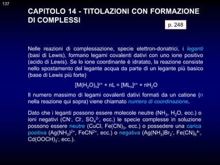 137
CAPITOLO 14 - TITOLAZIONI CON FORMAZIONE
DI COMPLESSI
Nelle reazioni di complessazione, specie elettron-donatrici, i leganti
(basi di Lewis), formano legami covalenti dativi con uno ione positivo
(acido di Lewis). Se lo ione coordinante è idratato, la reazione consiste
nello spostamento del legante acqua da parte di un legante più basico
(base di Lewis più forte)
[M(H2O)n]z+ + nL = [MLn]z+ + nH2O
Il numero massimo di legami covalenti dativi formati da un catione (n
nella reazione qui sopra) viene chiamato numero di coordinazione.
p. 248
Dato che i leganti possono essere molecole neutre (NH3, H2O, ecc.) o
ioni negativi (CN-, Cl-, SO4
2-, ecc.) le specie complesse in soluzione
possono essere neutre (CuCl, Fe(CN)3, ecc.) o possedere una carica
positiva (Ag(NH3)2+, FeCN2+, ecc.) o negativa (Ag(NH3)Br2
-, Fe(CN)6
4-,
Cd(OOCH)3
-, ecc.).
137
 