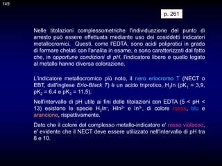 149
Nelle titolazioni complessometriche l'individuazione del punto di
arresto può essere effettuata mediante uso dei cosiddetti indicatori
metallocromici. Questi, come l'EDTA, sono acidi poliprotici in grado
di formare chelati con l'analita in esame, e sono caratterizzati dal fatto
che, in opportune condizioni di pH, l'indicatore libero e quello legato
al metallo hanno diversa colorazione.
p. 261
L'indicatore metallocromico più noto, il nero eriocromo T (NECT o
EBT, dall'inglese Erio-Black T) è un acido triprotico, H3In (pK1 = 3,9,
pK2 = 6,4 e pK3 = 11,5).
Nell'intervallo di pH utile ai fini delle titolazioni con EDTA (5 < pH <
13) esistono le specie H2In-, HIn2- e In3-, di colore rosso, blu e
arancione, rispettivamente.
Dato che il colore del complesso metallo-indicatore e' rosso violaceo,
e' evidente che il NECT deve essere utilizzato nell'intervallo di pH tra
8 e 10.
149
 