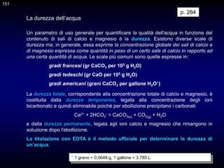 151
151
Un parametro di uso generale per quantificare la qualità dell'acqua in funzione del
contenuto di sali di calcio e magnesio è la durezza. Esistono diverse scale di
durezza ma, in generale, essa esprime la concentrazione globale dei sali di calcio e
di magnesio espressa come quantità in peso di un certo sale di calcio in rapporto ad
una certa quantità di acqua. Le scale più comuni sono quelle espresse in:
gradi francesi (gr CaCO3 per 105 g H2O)
gradi tedeschi (gr CaO per 105 g H2O)
gradi americani (grani CaCO3 per gallone H2O*)
* 1 grano = 0,0648 g, 1 gallone = 3,785 L
La durezza dell’acqua
La durezza totale, corrispondente alla concentrazione totale di calcio e magnesio, è
costituita dalla durezza temporanea, legata alla concentrazione degli ioni
bicarbonato e quindi eliminabile poiché per ebollizione precipitano i carbonati
Ca2+ + 2HCO3
- = CaCO3(s) + CO2(g) + H2O
e dalla durezza permanente, legata agli ioni calcio e magnesio che rimangono in
soluzione dopo l'ebollizione.
La titolazione con EDTA è il metodo ufficiale per determinare la durezza di
un’acqua.
p. 264
 