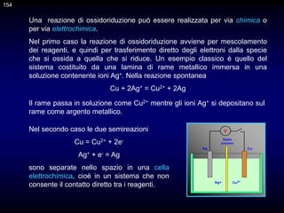 Una reazione di ossidoriduzione può essere realizzata per via chimica o
per via elettrochimica.
Nel primo caso la reazione di ossidoriduzione avviene per mescolamento
dei reagenti, e quindi per trasferimento diretto degli elettroni dalla specie
che si ossida a quella che si riduce. Un esempio classico è quello del
sistema costituito da una lamina di rame metallico immersa in una
soluzione contenente ioni Ag+. Nella reazione spontanea
Cu + 2Ag+ = Cu2+ + 2Ag
Il rame passa in soluzione come Cu2+ mentre gli ioni Ag+ si depositano sul
rame come argento metallico.
Nel secondo caso le due semireazioni
Cu = Cu2+ + 2e-
Ag+ + e- = Ag
sono separate nello spazio in una cella
elettrochimica, cioè in un sistema che non
consente il contatto diretto tra i reagenti.
Ag Cu
Setto
poroso
Zn2+
Cu2+
V
Ag+ Cu2+
154
 
