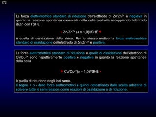 172
La forza elettromotrice standard di riduzione dell'elettrodo di Zn/Zn2+ è negativa in
quanto la reazione spontanea osservata nella cella costruita accoppiando l’elettrodo
di Zn con l’SHE
- Zn/Zn2+ (a = 1,0)//SHE +
è quella di ossidazione dello zinco. Per lo stesso motivo la forza elettromotrice
standard di ossidazione dell'elettrodo di Zn/Zn2+ è positiva.
La forza elettromotrice standard di riduzione e quella di ossidazione dell'elettrodo di
Cu/Cu2+ sono rispettivamente positiva e negativa in quanto la reazione spontanea
della cella
+ Cu/Cu2+(a = 1,0)//SHE -
è quella di riduzione degli ioni rame.
Il segno + o - delle forze elettromotrici è quindi determinato dalla scelta arbitraria di
scrivere tutte le semireazioni come reazioni di ossidazione o di riduzione.
 