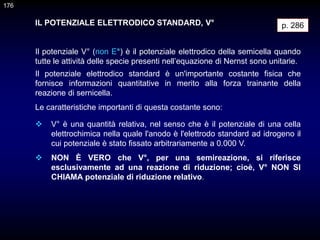IL POTENZIALE ELETTRODICO STANDARD, V°
Il potenziale V° (non E°) è il potenziale elettrodico della semicella quando
tutte le attività delle specie presenti nell’equazione di Nernst sono unitarie.
p. 286
Il potenziale elettrodico standard è un'importante costante fisica che
fornisce informazioni quantitative in merito alla forza trainante della
reazione di sernicella.
Le caratteristiche importanti di questa costante sono:
 V° è una quantità relativa, nel senso che è il potenziale di una cella
elettrochimica nella quale l'anodo è l'elettrodo standard ad idrogeno il
cui potenziale è stato fissato arbitrariamente a 0.000 V.
 NON È VERO che V°, per una semireazione, si riferisce
esclusivamente ad una reazione di riduzione; cioè, V° NON SI
CHIAMA potenziale di riduzione relativo.
176
 