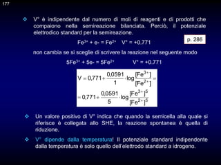  V° è indipendente dal numero di moli di reagenti e di prodotti che
compaiono nella semireazione bilanciata. Perciò, il potenziale
elettrodico standard per la semireazione.
Fe3+ + e- = Fe2+ V° = +0.771
non cambia se si sceglie di scrivere la reazione nel seguente modo
5Fe3+ + 5e- = 5Fe2+ V° = +0.771
p. 286
5
2
5
3
2
3
]
Fe
[
]
Fe
[
log
5
0591
,
0
771
,
0
]
Fe
[
]
Fe
[
log
1
0591
,
0
771
,
0
V











 Un valore positivo di V° indica che quando la semicella alla quale si
riferisce è collegata allo SHE, la reazione spontanea è quella di
riduzione.
 V° dipende dalla temperatura! Il potenziale standard indipendente
dalla temperatura è solo quello dell’elettrodo standard a idrogeno.
177
 